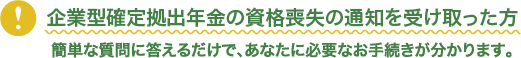 企業型確定拠出年金の資格喪失の通知を受け取った方。簡単な質問に答えるだけで、お客様に必要なお手続きが分かります。