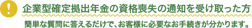 企業型確定拠出年金の資格喪失の通知を受け取った方。簡単な質問に答えるだけで、お客様に必要なお手続きが分かります。
